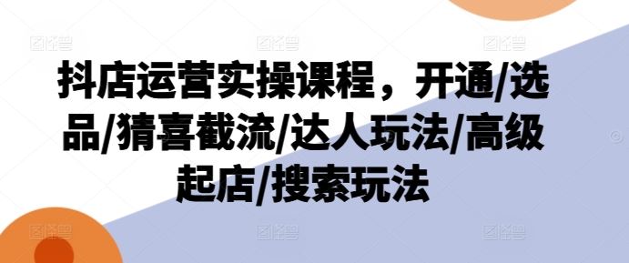 抖店运营实操课程，开通/选品/猜喜截流/达人玩法/高级起店/搜索玩法-启航188资源站