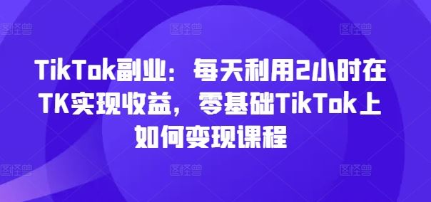 TikTok副业：每天利用2小时在TK实现收益，零基础TikTok上如何变现课程-启航188资源站