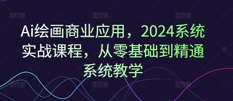 Ai绘画商业应用，2024系统实战课程，从零基础到精通系统教学-启航188资源站