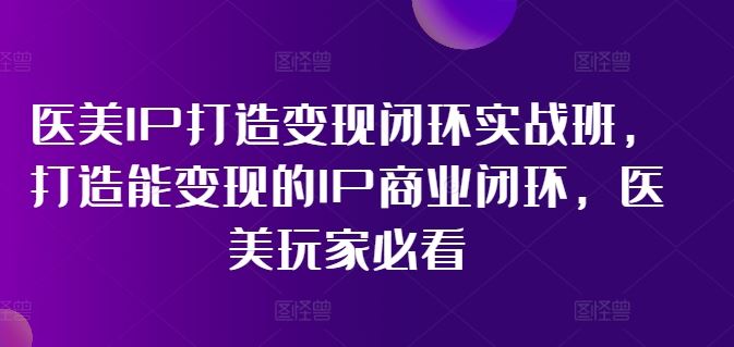 医美IP打造变现闭环实战班，打造能变现的IP商业闭环，医美玩家必看!-启航188资源站