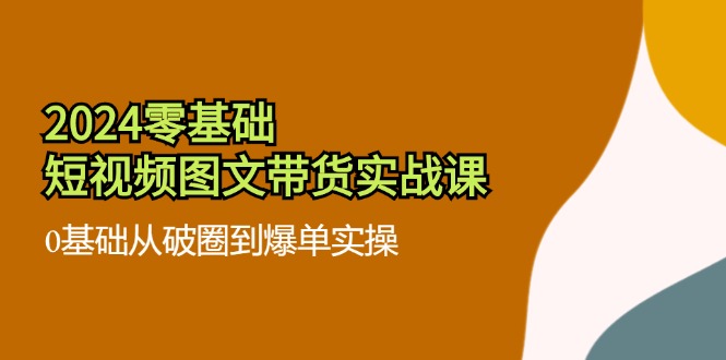 2024零基础短视频图文带货实战课：0基础从破圈到爆单实操（36节）-启航188资源站