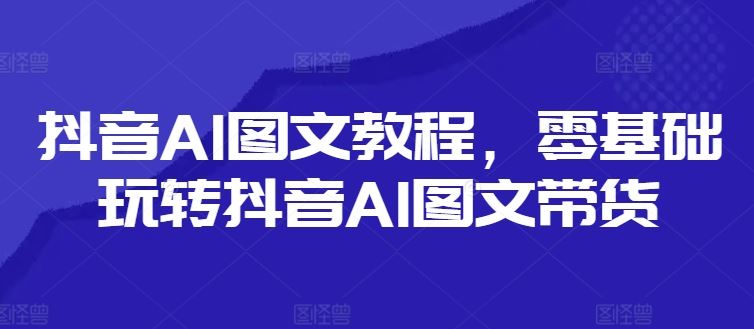 抖音AI图文教程，零基础玩转抖音AI图文带货-启航188资源站