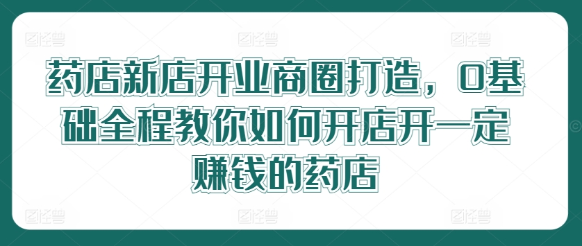 药店新店开业商圈打造，0基础全程教你如何开店开一定赚钱的药店-启航188资源站