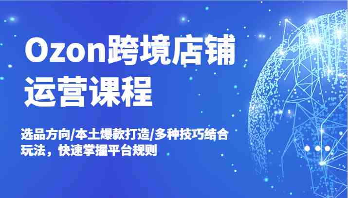 Ozon跨境店铺运营课程，选品方向/本土爆款打造/多种技巧结合玩法，快速掌握平台规则-启航188资源站