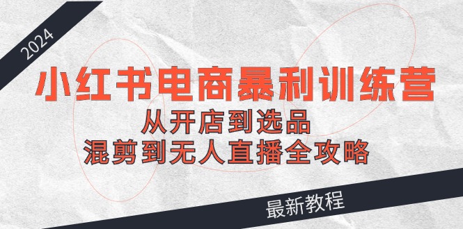 （12361期）2024小红书电商暴利训练营：从开店到选品，混剪到无人直播全攻略-启航188资源站