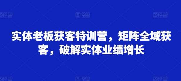 实体老板获客特训营，矩阵全域获客，破解实体业绩增长-启航188资源站