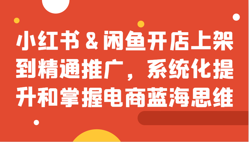 小红书&闲鱼开店上架到精通推广，系统化提升和掌握电商蓝海思维-启航188资源站