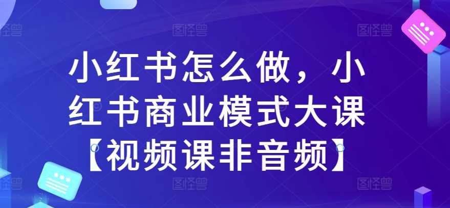 小红书怎么做，小红书商业模式大课【视频课非音频】-启航188资源站