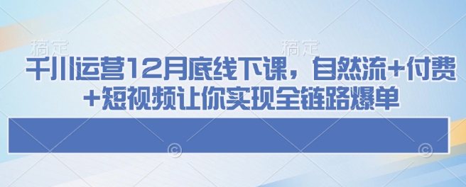 千川运营12月底线下课，自然流+付费+短视频让你实现全链路爆单-启航188资源站