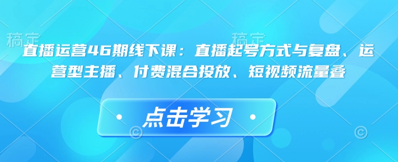 直播运营46期线下课：直播起号方式与复盘、运营型主播、付费混合投放、短视频流量叠-启航188资源站