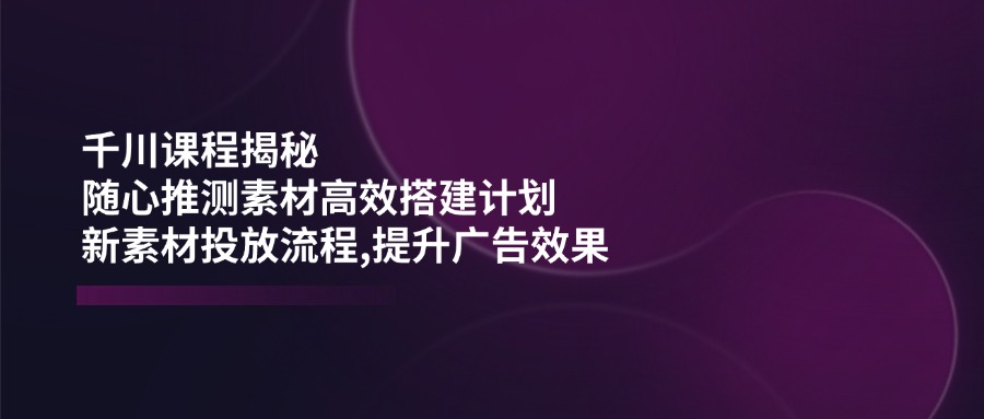 千川课程揭秘：随心推测素材高效搭建计划,新素材投放流程,提升广告效果-启航188资源站