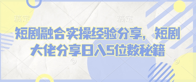 短剧融合实操经验分享，短剧大佬分享日入5位数秘籍-启航188资源站