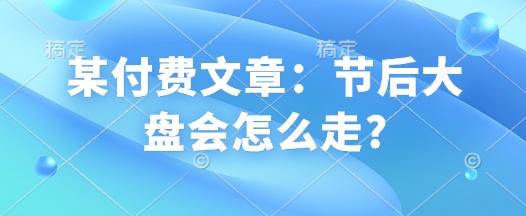 某付费文章：节后大盘会怎么走?-启航188资源站